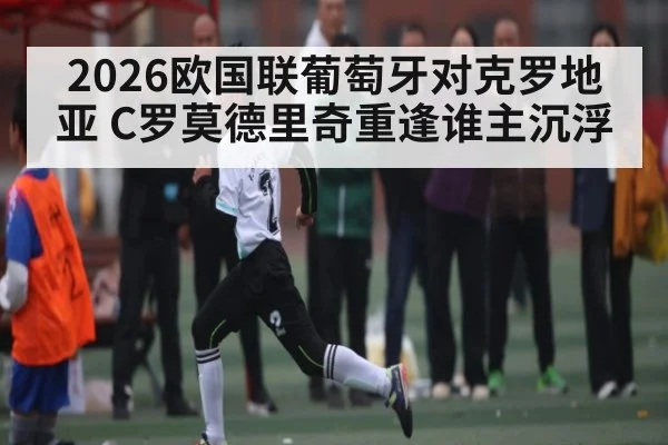 2026欧国联葡萄牙对克罗地亚 C罗莫德里奇重逢谁主沉浮
