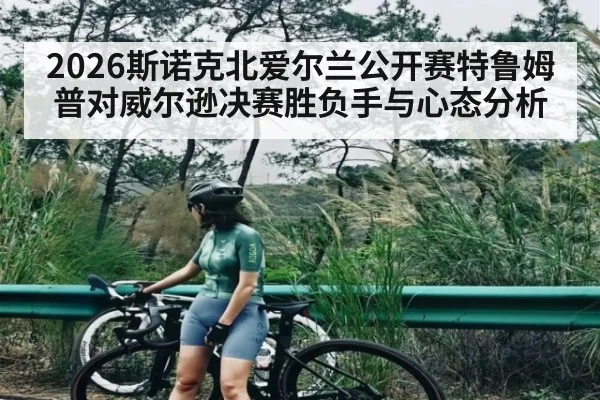 2026斯诺克北爱尔兰公开赛特鲁姆普对威尔逊决赛胜负手与心态分析